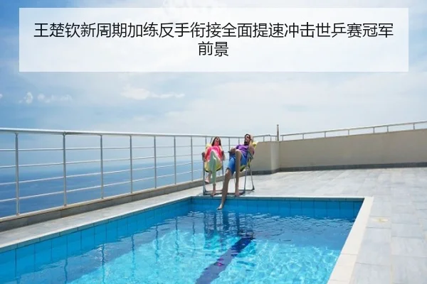 王楚钦新周期加练反手衔接全面提速冲击世乒赛冠军前景