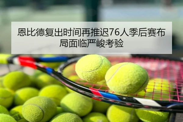 恩比德复出时间再推迟76人季后赛布局面临严峻考验
