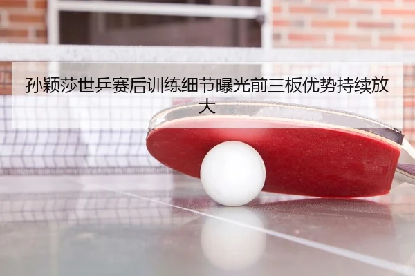 孙颖莎世乒赛后训练细节曝光前三板优势持续放大